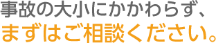 事故の大小にかかわらず、まずはご相談ください。