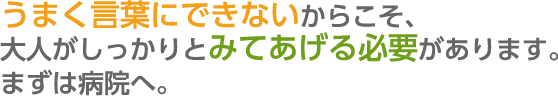 うまく言葉にできないからこそ、大人がしっかりとみてあげる必要があります。まずは病院へ。