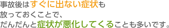 事故後はすぐに出ない症状も  放っておくことで、だんだんと症状が悪化してくることも多いです。  