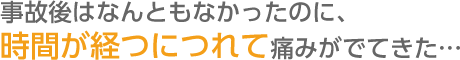 事故後はなんともなかったのに、  時間が経つにつれて痛みがでてきた…  