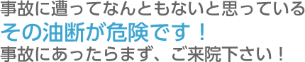 事故に遭ってなんともないと思っているその油断が危険です！  事故にあったらまず、ご来院下さい！  