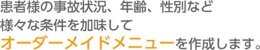 患者様の事故状況、年齢、性別など様々な条件を加味してオーダーメイドメニューを作成します。