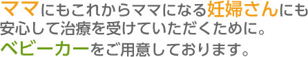 これからママになる妊婦さんにも安心して治療を受けていただくために。ベビーカーをご用意しております。