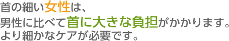 首の細い女性は、男性に比べて首に大きな負担がかかります。 より細かなケアが必要です。