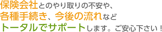 保険会社とのやり取りの不安や、各種手続き、今後の流れなど トータルでサポートします。ご安心下さい！